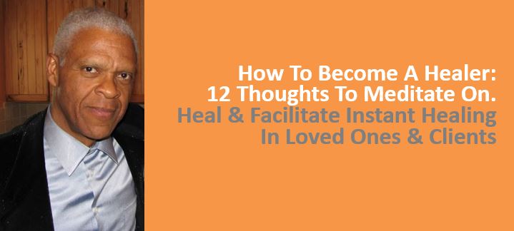 How To Become A Healer, 12 Thoughts To Meditate On. Heal, Facilitate Instant Healing In Loved Ones and Clients